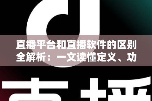 直播平台和直播软件的区别全解析：一文读懂定义、功能与选型指南，助你找到最适合的直播方案