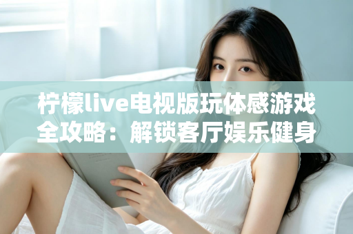 柠檬live电视版玩体感游戏全攻略：解锁客厅娱乐健身新方式，全家一起动起来