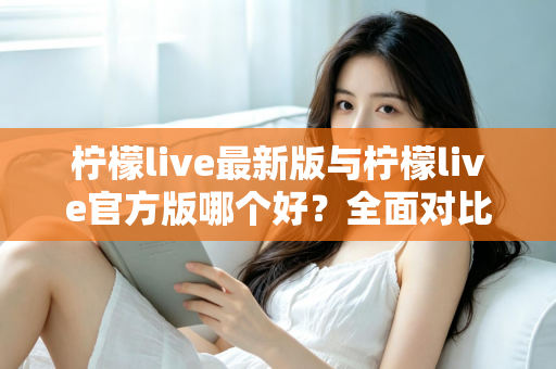 柠檬live最新版与柠檬live官方版哪个好？全面对比解析，帮你轻松选出最适合的版本