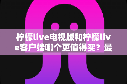 柠檬live电视版和柠檬live客户端哪个更值得买?最全对比与选购指南 柠檬live电视版和柠檬live客户端哪个更值得买?最全对比与选购指南