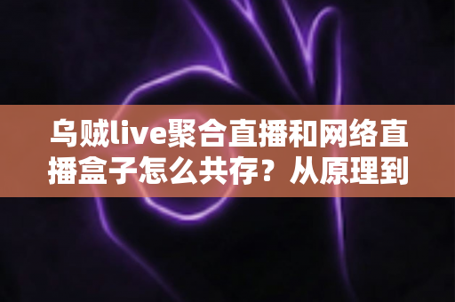 乌贼live聚合直播和网络直播盒子怎么共存?从原理到实操的完整避坑指南 乌贼live聚合直播和网络直播盒子怎么共存?从原理到实操的完整避坑指南