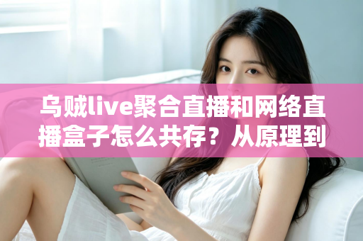 乌贼live聚合直播和网络直播盒子怎么共存？从原理到实操的完整避坑指南