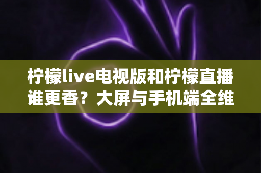柠檬live电视版和柠檬直播谁更香?大屏与手机端全维度对比评测,看完再选不踩坑 柠檬live电视版和柠檬直播谁更香?大屏与手机端全维度对比评测,看完再选不踩坑