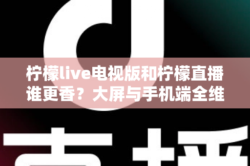 柠檬live电视版和柠檬直播谁更香?大屏与手机端全维度对比评测,看完再选不踩坑 柠檬live电视版和柠檬直播谁更香?大屏与手机端全维度对比评测,看完再选不踩坑