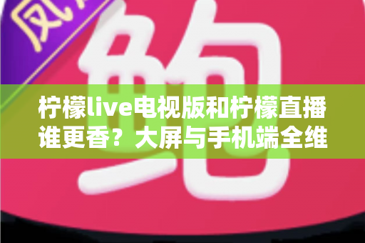 柠檬live电视版和柠檬直播谁更香?大屏与手机端全维度对比评测,看完再选不踩坑 柠檬live电视版和柠檬直播谁更香?大屏与手机端全维度对比评测,看完再选不踩坑