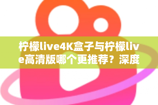 柠檬live4K盒子与柠檬live高清版哪个更推荐？深度对比评测帮你选对不踩坑