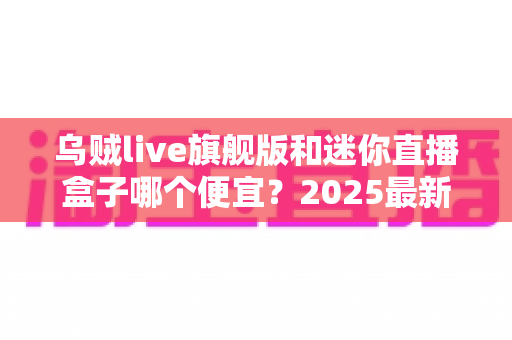 乌贼live旗舰版和迷你直播盒子哪个便宜？2025最新价格对比与高性价比选购攻略