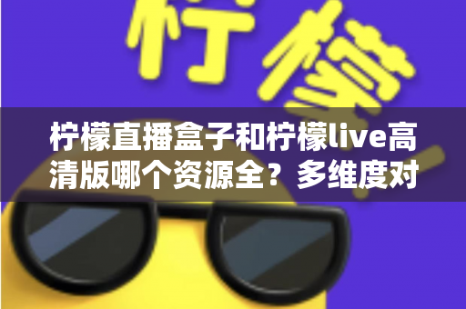 柠檬直播盒子和柠檬live高清版哪个资源全?多维度对比帮你选对版本 柠檬直播盒子和柠檬live高清版哪个资源全?多维度对比帮你选对版本