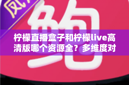 柠檬直播盒子和柠檬live高清版哪个资源全?多维度对比帮你选对版本 柠檬直播盒子和柠檬live高清版哪个资源全?多维度对比帮你选对版本