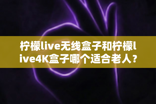 柠檬live无线盒子和柠檬live4K盒子哪个适合老人?全面对比分析与选购指南 柠檬live无线盒子和柠檬live4K盒子哪个适合老人?全面对比分析与选购指南