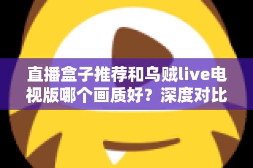 直播盒子推荐和乌贼live电视版哪个画质好？深度对比解析帮你选出高清大屏观影最佳方案