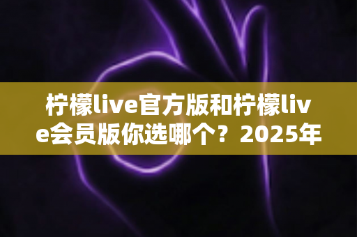 柠檬live官方版和柠檬live会员版你选哪个?2025年最全对比指南帮你做出最佳选择 柠檬live官方版和柠檬live会员版你选哪个?2025年最全对比指南帮你做出最佳选择