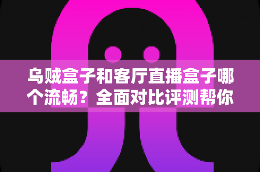 乌贼盒子和客厅直播盒子哪个流畅？全面对比评测帮你选出真正流畅的客厅观影利器