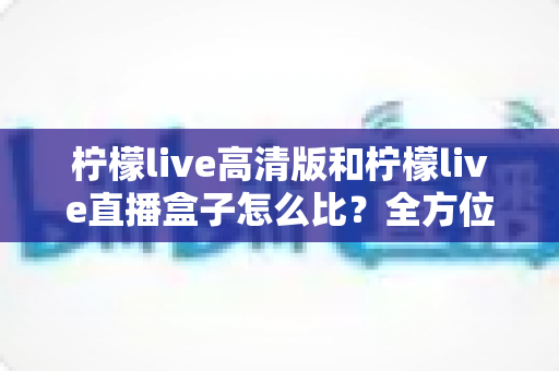柠檬live高清版和柠檬live直播盒子怎么比？全方位深度解析助你轻松选对不踩坑