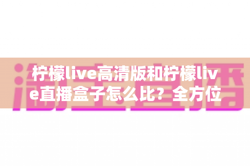 柠檬live高清版和柠檬live直播盒子怎么比？全方位深度解析助你轻松选对不踩坑