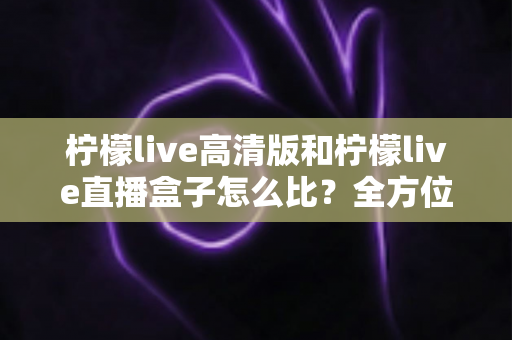 柠檬live高清版和柠檬live直播盒子怎么比？全方位深度解析助你轻松选对不踩坑