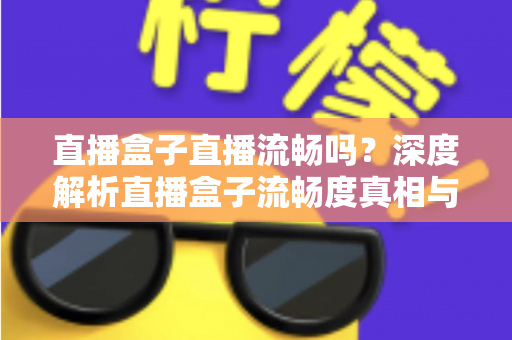 直播盒子直播流畅吗?深度解析直播盒子流畅度真相与实用优化指南 直播盒子直播流畅吗?深度解析直播盒子流畅度真相与实用优化指南