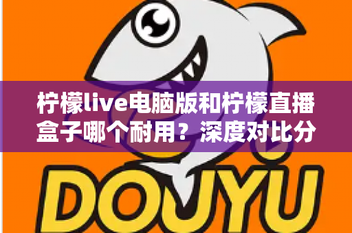 柠檬live电脑版和柠檬直播盒子哪个耐用?深度对比分析与选购全指南 柠檬live电脑版和柠檬直播盒子哪个耐用?深度对比分析与选购全指南