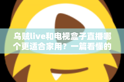 乌贼live和电视盒子直播哪个更适合家用？一篇看懂的家庭观影方案选择指南