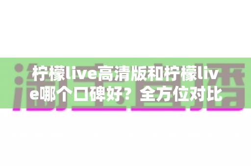 柠檬live高清版和柠檬live哪个口碑好?全方位对比评测帮你选对版本 柠檬live高清版和柠檬live哪个口碑好?全方位对比评测帮你选对版本