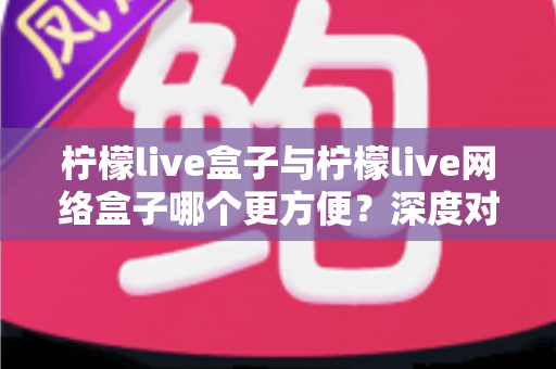 柠檬live盒子与柠檬live网络盒子哪个更方便?深度对比评测,一文帮你选对家庭影音神器 柠檬live盒子与柠檬live网络盒子哪个更方便?深度对比评测,一文帮你选对家庭影音神器