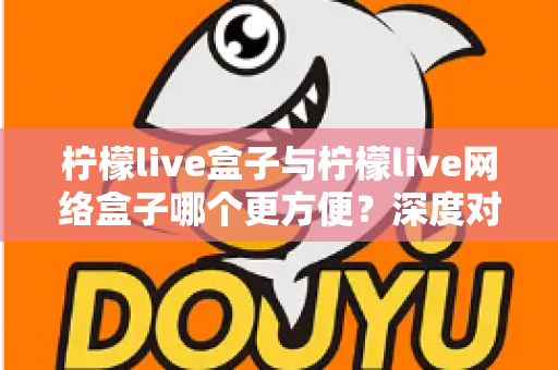 柠檬live盒子与柠檬live网络盒子哪个更方便?深度对比评测,一文帮你选对家庭影音神器 柠檬live盒子与柠檬live网络盒子哪个更方便?深度对比评测,一文帮你选对家庭影音神器