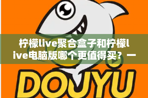 柠檬live聚合盒子和柠檬live电脑版哪个更值得买?一篇看懂区别、价格与选购建议的深度对比指南 柠檬live聚合盒子和柠檬live电脑版哪个更值得买?一篇看懂区别、价格与选购建议的深度对比指南