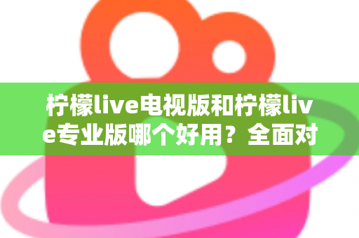 柠檬live电视版和柠檬live专业版哪个好用？全面对比评测，帮你选出最适合的观看神器