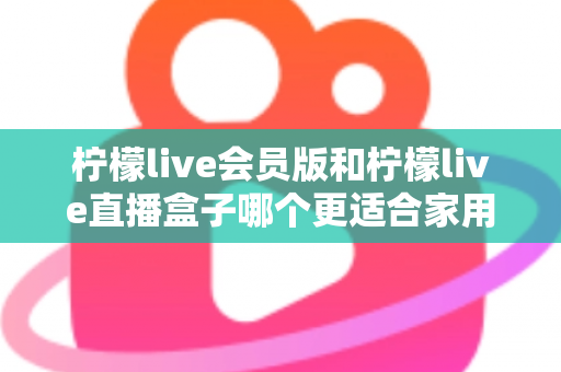 柠檬live会员版和柠檬live直播盒子哪个更适合家用？2025家庭观影方案全方位对比与选购指南