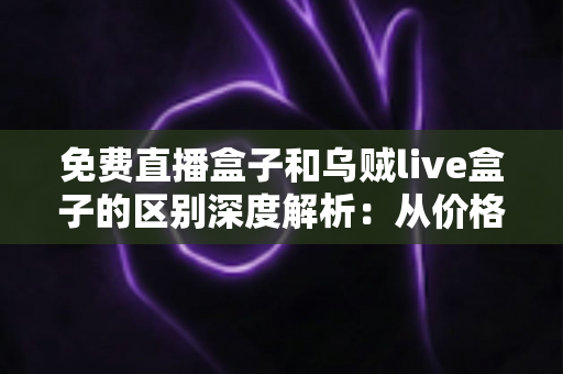 免费直播盒子和乌贼live盒子的区别深度解析：从价格、画质到安全性，帮你一次选对直播盒子的实用指南