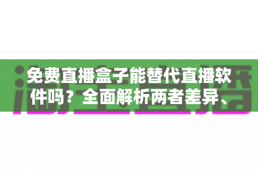 免费直播盒子能替代直播软件吗？全面解析两者差异、优劣势与最佳选择方案