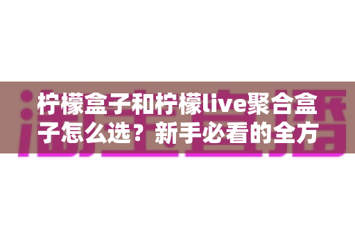 柠檬盒子和柠檬live聚合盒子怎么选？新手必看的全方位选购指南与避坑攻略