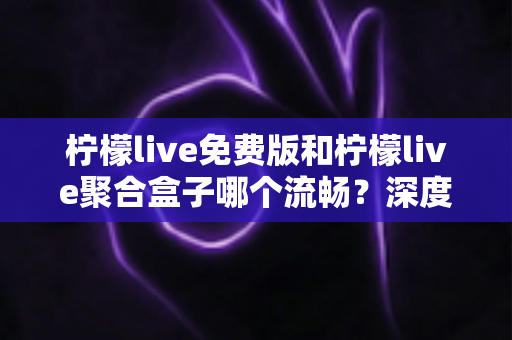 柠檬live免费版和柠檬live聚合盒子哪个流畅？深度实测对比与流畅度优化全攻略