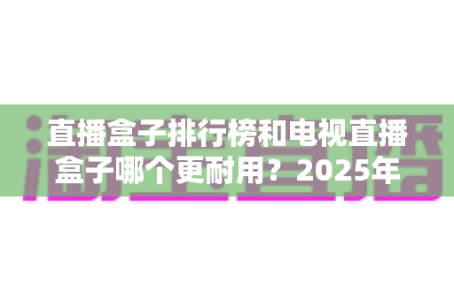 直播盒子排行榜和电视直播盒子哪个更耐用？2025年深度解析与选购避坑指南