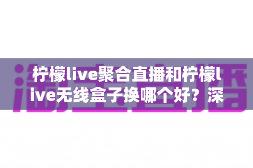 柠檬live聚合直播和柠檬live无线盒子换哪个好？深度对比解析与选购全指南
