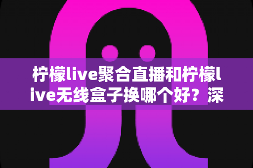 柠檬live聚合直播和柠檬live无线盒子换哪个好？深度对比解析与选购全指南