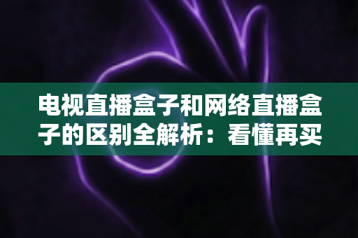 电视直播盒子和网络直播盒子的区别全解析:看懂再买不吃亏 电视直播盒子和网络直播盒子的区别全解析:看懂再买不吃亏