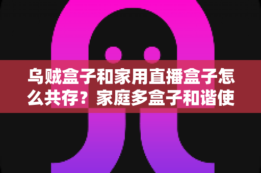 乌贼盒子和家用直播盒子怎么共存？家庭多盒子和谐使用全攻略