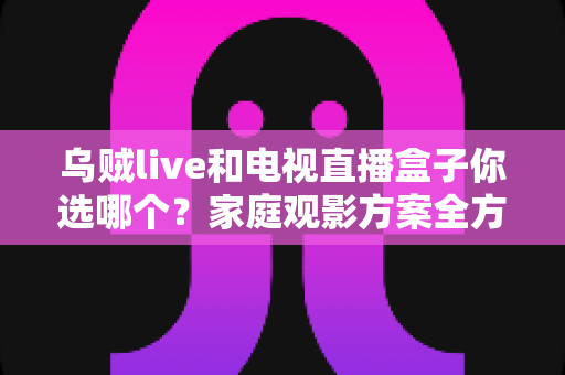 乌贼live和电视直播盒子你选哪个？家庭观影方案全方位对比与选购指南