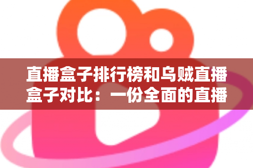 直播盒子排行榜和乌贼直播盒子对比：一份全面的直播盒子选择指南