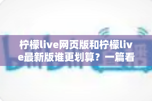 柠檬live网页版和柠檬live最新版谁更划算？一篇看懂省钱之选的深度对比指南