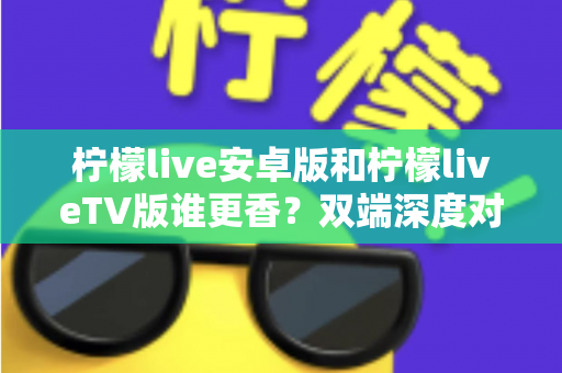柠檬live安卓版和柠檬liveTV版谁更香？双端深度对比评测，帮你找到最适合自己的观看方式