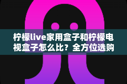 柠檬live家用盒子和柠檬电视盒子怎么比？全方位选购指南助你一选就中
