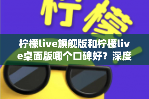 柠檬live旗舰版和柠檬live桌面版哪个口碑好？深度对比评测，帮你选出最适合的直播工具