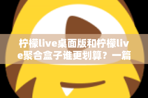柠檬live桌面版和柠檬live聚合盒子谁更划算？一篇讲透成本与体验的深度对比指南