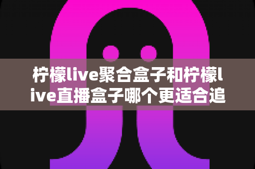 柠檬live聚合盒子和柠檬live直播盒子哪个更适合追剧？追剧党必看的深度选购指南