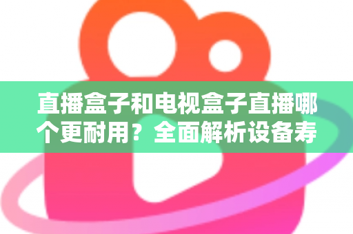 直播盒子和电视盒子直播哪个更耐用？全面解析设备寿命与选购攻略
