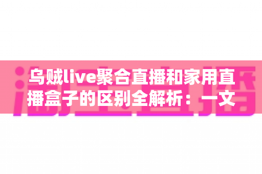 乌贼live聚合直播和家用直播盒子的区别全解析：一文读懂软件与硬件直播方案，助您轻松选出最适合家庭观影的选择