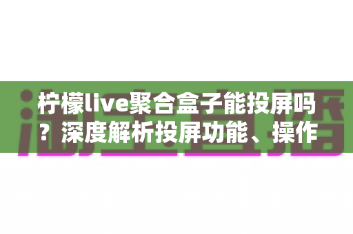 柠檬live聚合盒子能投屏吗？深度解析投屏功能、操作步骤与实用技巧全攻略