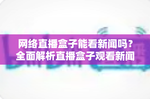 网络直播盒子能看新闻吗?全面解析直播盒子观看新闻的可行性与实用攻略 网络直播盒子能看新闻吗?全面解析直播盒子观看新闻的可行性与实用攻略